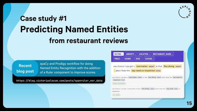 15
https://blog.victoriaslocum.com/posts/spanruler_ner_data
spaCy and Prodigy workflow for doing
Named Entity Recognition with the addition
of a Ruler component to improve scores.
Recent
blog post
Case study #1
Predicting Named Entities
from restaurant reviews
