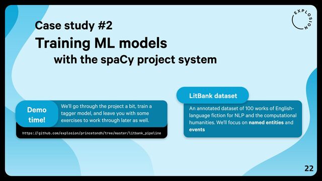 22
https://github.com/explosion/princetondh/tree/master/litbank_pipeline
We’ll go through the project a bit, train a
tagger model, and leave you with some
exercises to work through later as well.
Demo
time!
Case study #2
Training ML models
with the spaCy project system
An annotated dataset of 100 works of English-
language fiction for NLP and the computational
humanities. We’ll focus on named entities and
events
LitBank dataset
