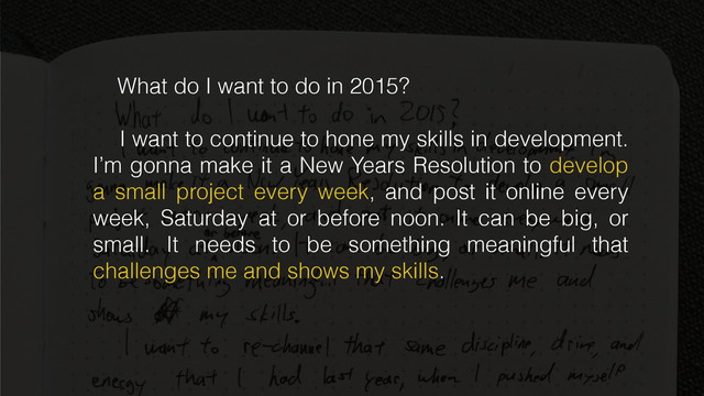 What do I want to do in 2015?
I want to continue to hone my skills in development.
I’m gonna make it a New Years Resolution to develop
a small project every week, and post it online every
week, Saturday at or before noon. It can be big, or
small. It needs to be something meaningful that
challenges me and shows my skills.
