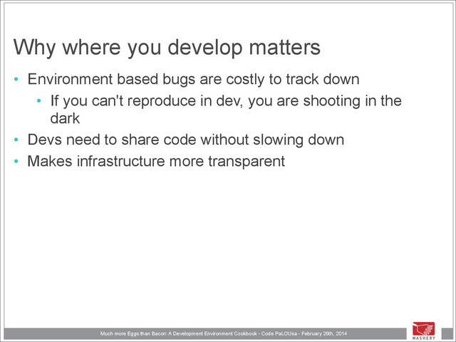 Much more Eggs than Bacon: A Development Environment Cookbook - Code PaLOUsa - February 26th, 2014
Why where you develop matters
• Environment based bugs are costly to track down
• If you can't reproduce in dev, you are shooting in the
dark
• Devs need to share code without slowing down
• Makes infrastructure more transparent
