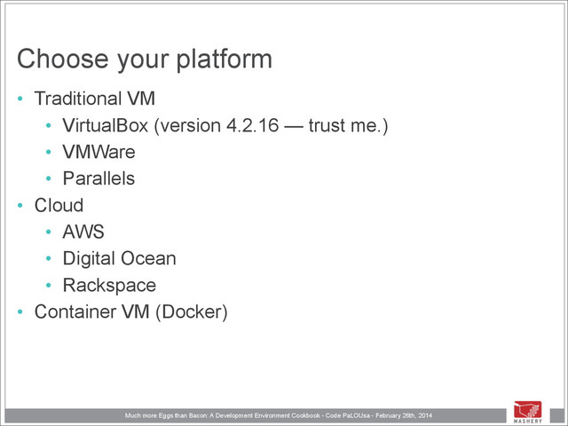 Much more Eggs than Bacon: A Development Environment Cookbook - Code PaLOUsa - February 26th, 2014
Choose your platform
• Traditional VM
• VirtualBox (version 4.2.16 — trust me.)
• VMWare
• Parallels
• Cloud
• AWS
• Digital Ocean
• Rackspace
• Container VM (Docker)
