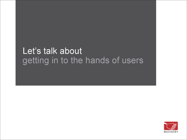 Let’s talk about 
getting in to the hands of users
