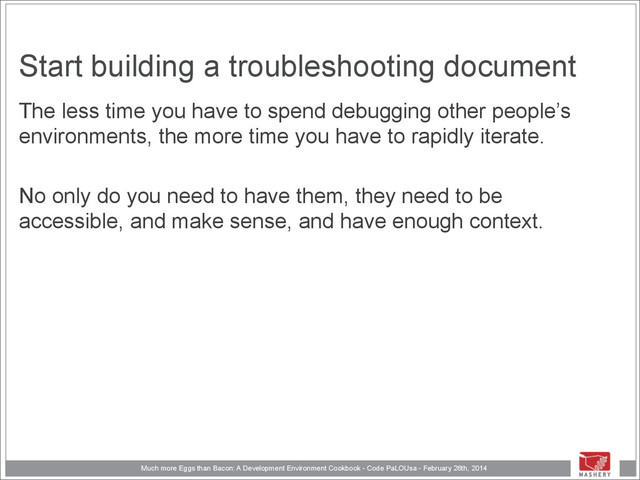 Much more Eggs than Bacon: A Development Environment Cookbook - Code PaLOUsa - February 26th, 2014
Start building a troubleshooting document
The less time you have to spend debugging other people’s
environments, the more time you have to rapidly iterate.
!
No only do you need to have them, they need to be
accessible, and make sense, and have enough context.
