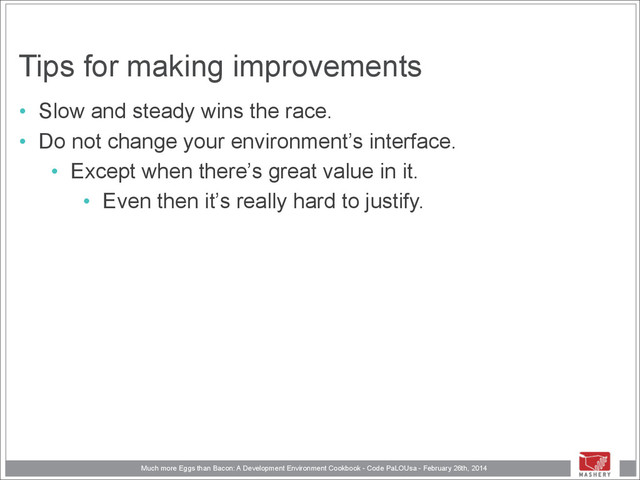 Much more Eggs than Bacon: A Development Environment Cookbook - Code PaLOUsa - February 26th, 2014
Tips for making improvements
• Slow and steady wins the race.
• Do not change your environment’s interface.
• Except when there’s great value in it.
• Even then it’s really hard to justify.
