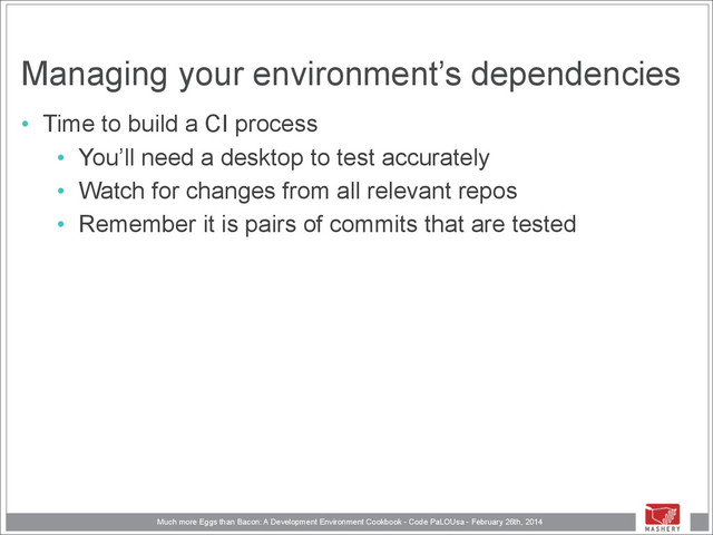Much more Eggs than Bacon: A Development Environment Cookbook - Code PaLOUsa - February 26th, 2014
Managing your environment’s dependencies
• Time to build a CI process
• You’ll need a desktop to test accurately
• Watch for changes from all relevant repos
• Remember it is pairs of commits that are tested

