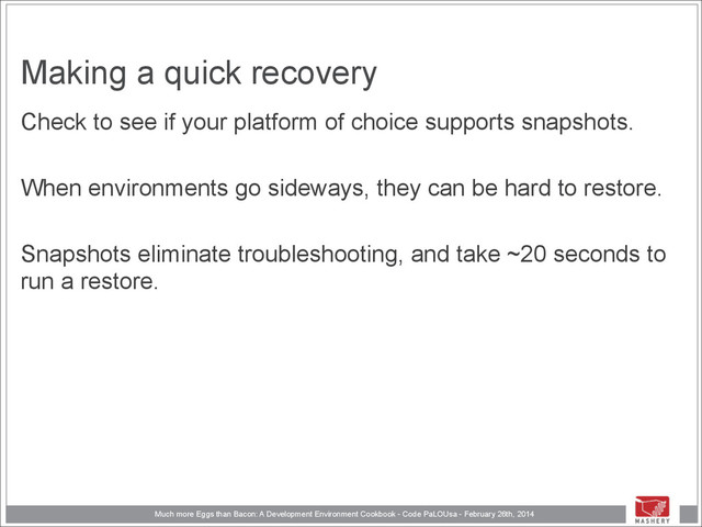 Much more Eggs than Bacon: A Development Environment Cookbook - Code PaLOUsa - February 26th, 2014
Making a quick recovery
Check to see if your platform of choice supports snapshots.
!
When environments go sideways, they can be hard to restore.
!
Snapshots eliminate troubleshooting, and take ~20 seconds to
run a restore.
