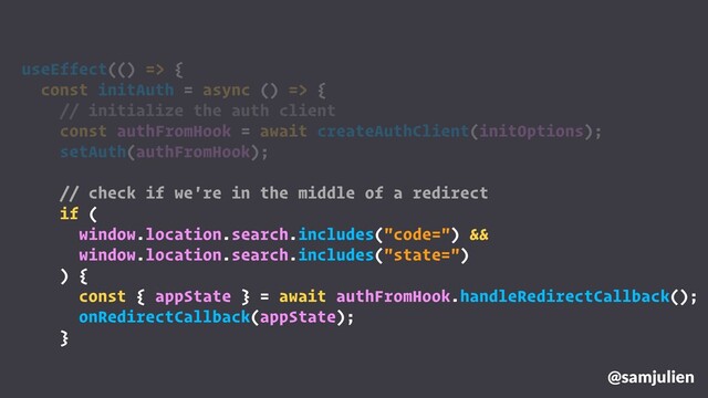 @samjulien
useEffect(() => {
const initAuth = async () => {
// initialize the auth client
const authFromHook = await createAuthClient(initOptions);
setAuth(authFromHook);
// check if we're in the middle of a redirect
if (
window.location.search.includes("code=") &&
window.location.search.includes("state=")
) {
const { appState } = await authFromHook.handleRedirectCallback();
onRedirectCallback(appState);
}
