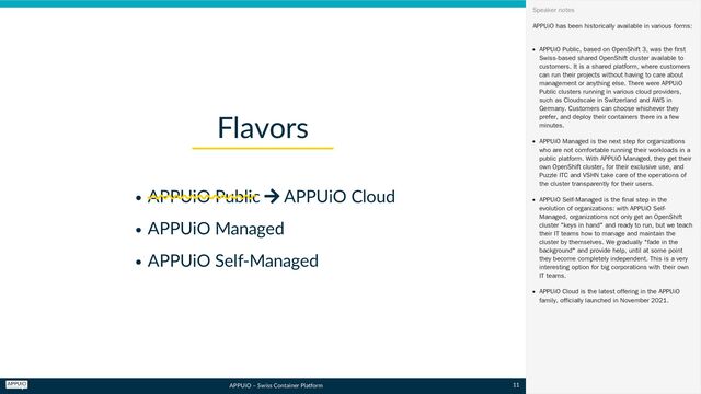 APPUiO – Swiss Container Platform
APPUiO Public  APPUiO Cloud
APPUiO Managed
APPUiO Self-Managed
Flavors
APPUiO has been historically available in various forms:
APPUiO Public, based on OpenShift 3, was the first
Swiss-based shared OpenShift cluster available to
customers. It is a shared platform, where customers
can run their projects without having to care about
management or anything else. There were APPUiO
Public clusters running in various cloud providers,
such as Cloudscale in Switzerland and AWS in
Germany. Customers can choose whichever they
prefer, and deploy their containers there in a few
minutes.
APPUiO Managed is the next step for organizations
who are not comfortable running their workloads in a
public platform. With APPUiO Managed, they get their
own OpenShift cluster, for their exclusive use, and
Puzzle ITC and VSHN take care of the operations of
the cluster transparently for their users.
APPUiO Self-Managed is the final step in the
evolution of organizations: with APPUiO Self-
Managed, organizations not only get an OpenShift
cluster "keys in hand" and ready to run, but we teach
their IT teams how to manage and maintain the
cluster by themselves. We gradually "fade in the
background" and provide help, until at some point
they become completely independent. This is a very
interesting option for big corporations with their own
IT teams.
APPUiO Cloud is the latest offering in the APPUiO
family, officially launched in November 2021.
Speaker notes
11
