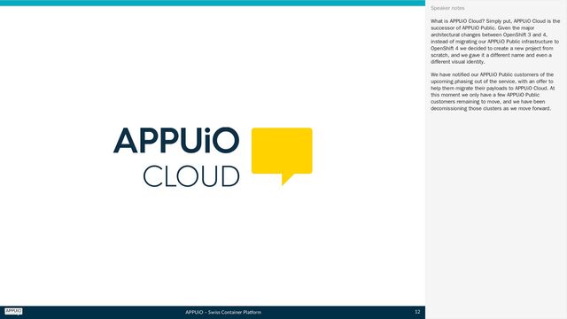 APPUiO – Swiss Container Platform
What is APPUiO Cloud? Simply put, APPUiO Cloud is the
successor of APPUiO Public. Given the major
architectural changes between OpenShift 3 and 4,
instead of migrating our APPUiO Public infrastructure to
OpenShift 4 we decided to create a new project from
scratch, and we gave it a different name and even a
different visual identity.
We have notified our APPUiO Public customers of the
upcoming phasing out of the service, with an offer to
help them migrate their payloads to APPUiO Cloud. At
this moment we only have a few APPUiO Public
customers remaining to move, and we have been
decomissioning those clusters as we move forward.
Speaker notes
12
