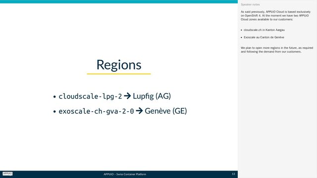 APPUiO – Swiss Container Platform
cloudscale-lpg-2  Lupfig (AG)
exoscale-ch-gva-2-0  Genève (GE)
Regions
As said previously, APPUiO Cloud is based exclusively
on OpenShift 4. At the moment we have two APPUiO
Cloud zones available to our customers:
cloudscale.ch in Kanton Aargau
Exoscale au Canton de Genève
We plan to open more regions in the future, as required
and following the demand from our customers.
Speaker notes
13
