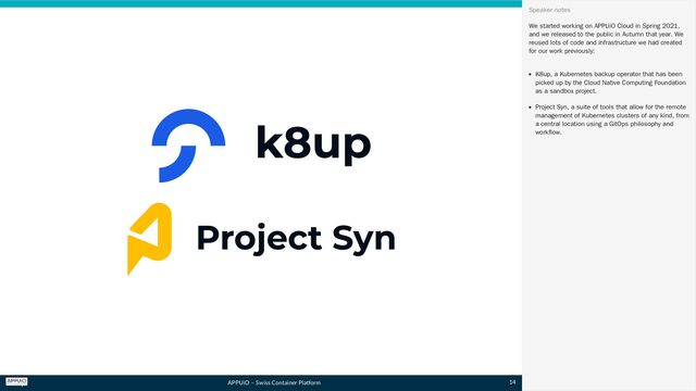 APPUiO – Swiss Container Platform
We started working on APPUiO Cloud in Spring 2021,
and we released to the public in Autumn that year. We
reused lots of code and infrastructure we had created
for our work previously:
K8up, a Kubernetes backup operator that has been
picked up by the Cloud Native Computing Foundation
as a sandbox project.
Project Syn, a suite of tools that allow for the remote
management of Kubernetes clusters of any kind, from
a central location using a GitOps philosophy and
workflow.
Speaker notes
14
