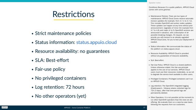 APPUiO – Swiss Container Platform
Strict maintenance policies
Status information:
Resource availability: no guarantees
SLA: Best-effort
Fair-use policy
No privileged containers
Log retention: 72 hours
No other operators (yet)
Restrictions
status.appuio.cloud
Conditions
Because it’s a public platform, APPUiO Cloud
comes with some gotchas:
Maintenance Policies: There are two types of
maintenance: APPUiO Cloud Zones receive automatic
revision updates (for example, from 4.7.1 to 4.7.2).
This includes OpenShift and worker nodes updates.
These updates can happen at any time without prior
announcement. Upgrades of minor (for example from
4.7 to 4.8) and major (4 to 5) OpenShift versions are
announced in advance, with a description of all
possible breaking changes. On request, we can
provide you with access to an already upgraded
APPUiO Cloud Zone, for you to test your deployment if
needed.
Status Information: We communicate the status of
the platform on status.appuio.cloud.
Resource Availability: APPUiO Cloud is provided
without any guarantees of resource availability.
SLA: Best-effort.
Fair-Use Policy: APPUiO Cloud is a shared platform.
Unless otherwise stated, this fair-use principle
applies to the use of our services. APPUiO Cloud
users must use their resources moderately, so as not
to degrade the service level available to other users.
Privileged Containers: Privileged containers can’t run
on APPUiO Cloud.
Log retention: The OpenShift integrated logging
(Elasticsearch / Kibana) retains collected logs for
72h (3 days), after that time-period logs are
permanently deleted.
Other Operators: It is not possible (at the moment) to
run other OpenShift operators than the ones we are
offering. We evaluate them on a case-by-case basis,
following the requests from our customers.
Speaker notes
17
