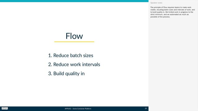 APPUiO – Swiss Container Platform
1. Reduce batch sizes
2. Reduce work intervals
3. Build quality in
Flow
The principle of Flow requires teams to make work
visible, recuding batch sizes and intervals of work, and
to build quality in. We limited work in progress to the
strict minimum, and we automated as much as
possible of the process.
Speaker notes
29
