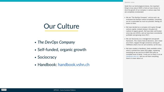 APPUiO – Swiss Container Platform
The DevOps Company
Self-funded, organic growth
Sociocracy
Handbook:
Our Culture
handbook.vshn.ch
Aside from our technological choices, the important
thing to know about VSHN is that we have chosen to
drive the growth of our company in various ways that
are completely nonstandard:
We are "The DevOps Company", and as such, we
embraced the DevOps mantra completely. Everything
we do is automated as much as possible, freeing our
brains to think.
We have decided as a company not to grow through
venture capital, instead relying in the good old
method of organic growth. We have been self-funded
since day one (2014), and we have been consistently
profitable and growing since 2017.
We use Sociocracy as a management and growth
framework. This means that all decisions, and I mean
all of them, happen through consensus among all
VSHNeers (that’s how we call ourselves, by the way.)
We have created a Handbook, freely available online,
which in printed form takes 563 pages, explaining
everything we are and do at VSHN with quite an
incredible level of detail. I invite you to check it out at
and you will learn everything
there’s to learn about us.
Speaker notes
handbook.vshn.ch/
4
