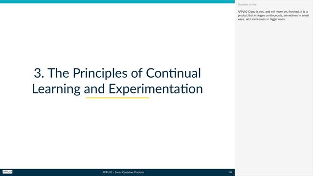 APPUiO – Swiss Container Platform
3. The Principles of Continual
Learning and Experimentation
APPUiO Cloud is not, and will never be, finished. It is a
product that changes continuously, sometimes in small
ways, and sometimes in bigger ones.
Speaker notes
36
