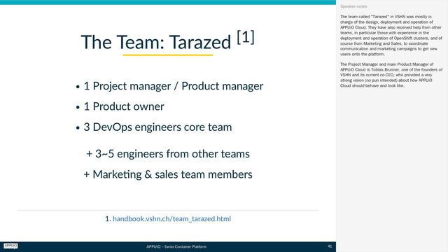 APPUiO – Swiss Container Platform
1 Project manager / Product manager
1 Product owner
3 DevOps engineers core team
+ 3~5 engineers from other teams
+ Marketing & sales team members
1.
The Team: Tarazed [1]
handbook.vshn.ch/team_tarazed.html
The team called "Tarazed" in VSHN was mostly in
charge of the design, deployment and operation of
APPUiO Cloud. They have also received help from other
teams, in particular those with experience in the
deployment and operation of OpenShift clusters, and of
course from Marketing and Sales, to coordinate
communication and marketing campaigns to get new
users onto the platform.
The Project Manager and main Product Manager of
APPUiO Cloud is Tobias Brunner, one of the founders of
VSHN and its current co-CEO, who provided a very
strong vision (no pun intended) about how APPUiO
Cloud should behave and look like.
Speaker notes
41
