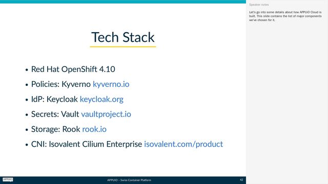APPUiO – Swiss Container Platform
Red Hat OpenShift 4.10
Policies: Kyverno
IdP: Keycloak
Secrets: Vault
Storage: Rook
CNI: Isovalent Cilium Enterprise
Tech Stack
kyverno.io
keycloak.org
vaultproject.io
rook.io
isovalent.com/product
Let’s go into some details about how APPUiO Cloud is
built. This slide contains the list of major components
we’ve chosen for it.
Speaker notes
42
