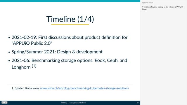 APPUiO – Swiss Container Platform
2021-02-19: First discussions about product definition for
"APPUiO Public 2.0"
Spring/Summer 2021: Design & development
2021-06: Benchmarking storage options: Rook, Ceph, and
Longhorn [1]
1. Spoiler: Rook won!
Timeline (1/4)
www.vshn.ch/en/blog/benchmarking-kubernetes-storage-solutions
A timeline of events leading to the release of APPUiO
Cloud.
Speaker notes
44
