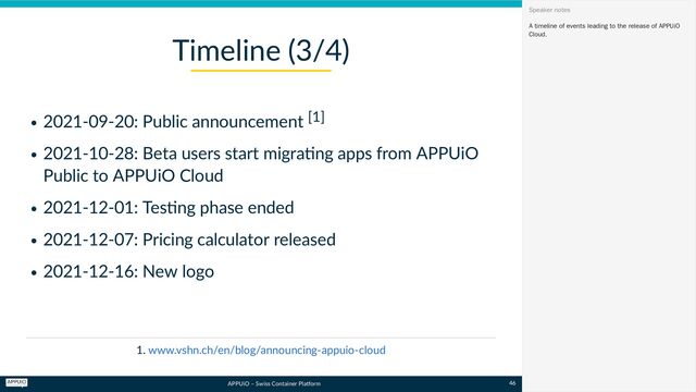 APPUiO – Swiss Container Platform
2021-09-20: Public announcement [1]
2021-10-28: Beta users start migrating apps from APPUiO
Public to APPUiO Cloud
2021-12-01: Testing phase ended
2021-12-07: Pricing calculator released
2021-12-16: New logo
1.
Timeline (3/4)
www.vshn.ch/en/blog/announcing-appuio-cloud
A timeline of events leading to the release of APPUiO
Cloud.
Speaker notes
46
