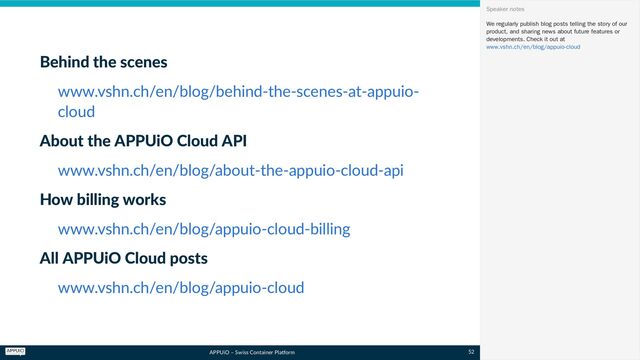 APPUiO – Swiss Container Platform
Behind the scenes
About the APPUiO Cloud API
How billing works
All APPUiO Cloud posts
www.vshn.ch/en/blog/behind-the-scenes-at-appuio-
cloud
www.vshn.ch/en/blog/about-the-appuio-cloud-api
www.vshn.ch/en/blog/appuio-cloud-billing
www.vshn.ch/en/blog/appuio-cloud
We regularly publish blog posts telling the story of our
product, and sharing news about future features or
developments. Check it out at
Speaker notes
www.vshn.ch/en/blog/appuio-cloud
52
