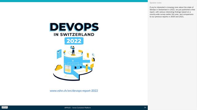 APPUiO – Swiss Container Platform
www.vshn.ch/en/devops-report-2022
If you’re interested in knowing more about the state of
DevOps in Switzerland in 2022, we just published a free
report, with various interesting findings based on a
country-wide survey earlier this year, and comparisons
to our previous reports in 2020 and 2021.
Speaker notes
54
