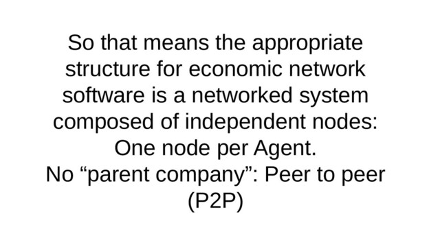 So that means the appropriate
structure for economic network
software is a networked system
composed of independent nodes:
One node per Agent.
No “parent company”: Peer to peer
(P2P)
