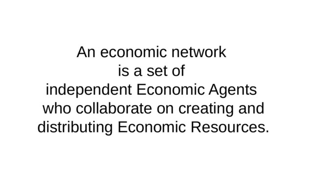 An economic network
is a set of
independent Economic Agents
who collaborate on creating and
distributing Economic Resources.
