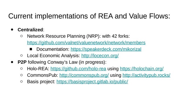 Current implementations of REA and Value Flows:
● Centralized:
○ Network Resource Planning (NRP): with 42 forks:
https://github.com/valnet/valuenetwork/network/members
■ Documentation: https://speakerdeck.com/mikorizal
○ Local Economic Analysis: http://locecon.org/
● P2P following Conway’s Law (in progress):
○ Holo-REA: https://github.com/holo-rea using https://holochain.org/
○ CommonsPub: http://commonspub.org/ using http://activitypub.rocks/
○ Basis project: https://basisproject.gitlab.io/public/
