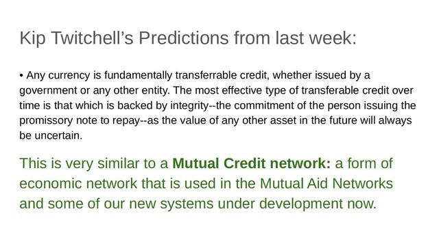 Kip Twitchell’s Predictions from last week:
• Any currency is fundamentally transferrable credit, whether issued by a
government or any other entity. The most effective type of transferable credit over
time is that which is backed by integrity--the commitment of the person issuing the
promissory note to repay--as the value of any other asset in the future will always
be uncertain.
This is very similar to a Mutual Credit network: a form of
economic network that is used in the Mutual Aid Networks
and some of our new systems under development now.

