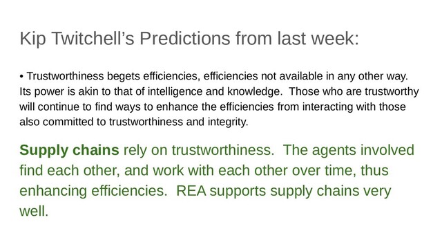 Kip Twitchell’s Predictions from last week:
• Trustworthiness begets efficiencies, efficiencies not available in any other way.
Its power is akin to that of intelligence and knowledge. Those who are trustworthy
will continue to find ways to enhance the efficiencies from interacting with those
also committed to trustworthiness and integrity.
Supply chains rely on trustworthiness. The agents involved
find each other, and work with each other over time, thus
enhancing efficiencies. REA supports supply chains very
well.
