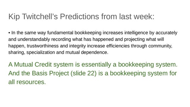 Kip Twitchell’s Predictions from last week:
• In the same way fundamental bookkeeping increases intelligence by accurately
and understandably recording what has happened and projecting what will
happen, trustworthiness and integrity increase efficiencies through community,
sharing, specialization and mutual dependence.
A Mutual Credit system is essentially a bookkeeping system.
And the Basis Project (slide 22) is a bookkeeping system for
all resources.
