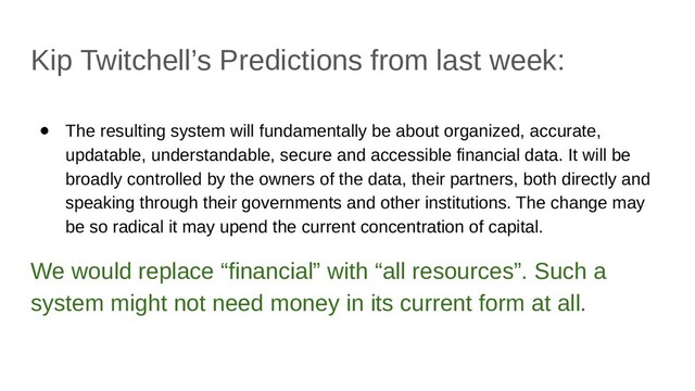 Kip Twitchell’s Predictions from last week:
● The resulting system will fundamentally be about organized, accurate,
updatable, understandable, secure and accessible financial data. It will be
broadly controlled by the owners of the data, their partners, both directly and
speaking through their governments and other institutions. The change may
be so radical it may upend the current concentration of capital.
We would replace “financial” with “all resources”. Such a
system might not need money in its current form at all.
