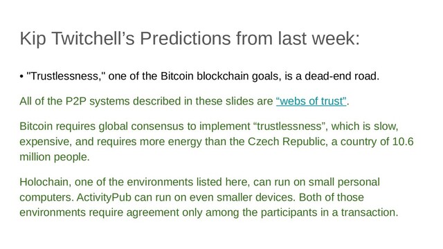 Kip Twitchell’s Predictions from last week:
• "Trustlessness," one of the Bitcoin blockchain goals, is a dead-end road.
All of the P2P systems described in these slides are “webs of trust”.
Bitcoin requires global consensus to implement “trustlessness”, which is slow,
expensive, and requires more energy than the Czech Republic, a country of 10.6
million people.
Holochain, one of the environments listed here, can run on small personal
computers. ActivityPub can run on even smaller devices. Both of those
environments require agreement only among the participants in a transaction.
