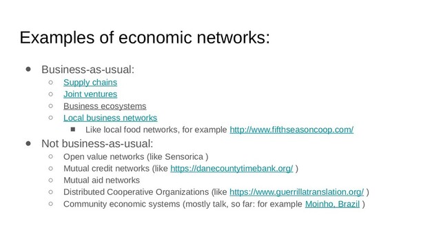 Examples of economic networks:
● Business-as-usual:
○ Supply chains
○ Joint ventures
○ Business ecosystems
○ Local business networks
■ Like local food networks, for example http://www.fifthseasoncoop.com/
● Not business-as-usual:
○ Open value networks (like Sensorica )
○ Mutual credit networks (like https://danecountytimebank.org/ )
○ Mutual aid networks
○ Distributed Cooperative Organizations (like https://www.guerrillatranslation.org/ )
○ Community economic systems (mostly talk, so far: for example Moinho, Brazil )
