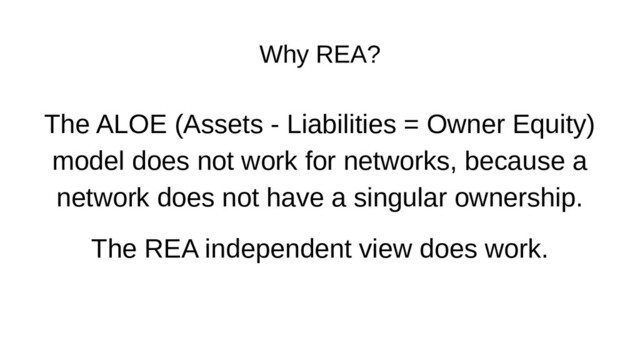 Why REA?
The ALOE (Assets - Liabilities = Owner Equity)
model does not work for networks, because a
network does not have a singular ownership.
The REA independent view does work.
