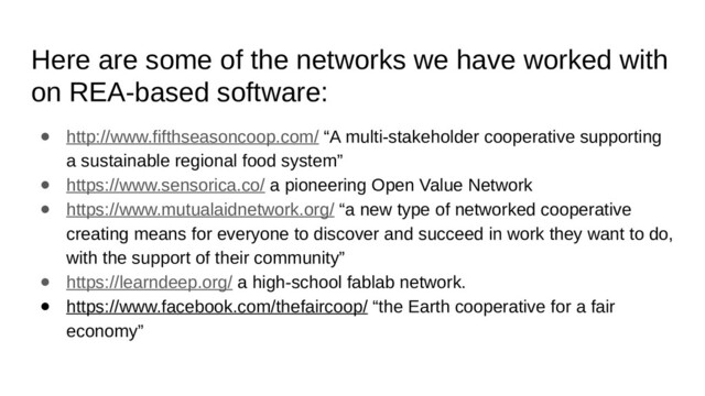 Here are some of the networks we have worked with
on REA-based software:
● http://www.fifthseasoncoop.com/ “A multi-stakeholder cooperative supporting
a sustainable regional food system”
● https://www.sensorica.co/ a pioneering Open Value Network
● https://www.mutualaidnetwork.org/ “a new type of networked cooperative
creating means for everyone to discover and succeed in work they want to do,
with the support of their community”
● https://learndeep.org/ a high-school fablab network.
● https://www.facebook.com/thefaircoop/ “the Earth cooperative for a fair
economy”
