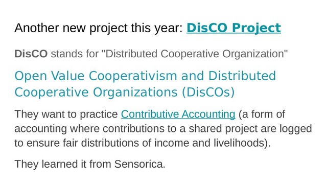Another new project this year: DisCO Project
DisCO stands for "Distributed Cooperative Organization"
Open Value Cooperativism and Distributed
Cooperative Organizations (DisCOs)
They want to practice Contributive Accounting (a form of
accounting where contributions to a shared project are logged
to ensure fair distributions of income and livelihoods).
They learned it from Sensorica.
