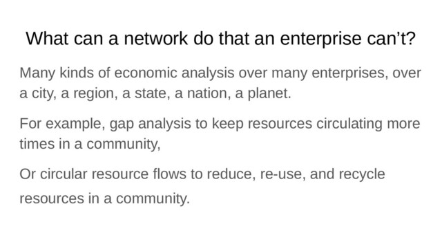 What can a network do that an enterprise can’t?
Many kinds of economic analysis over many enterprises, over
a city, a region, a state, a nation, a planet.
For example, gap analysis to keep resources circulating more
times in a community,
Or circular resource flows to reduce, re-use, and recycle
resources in a community.
