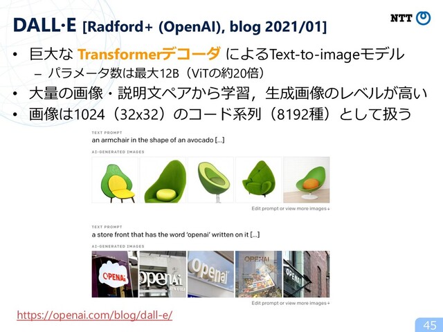 • 巨⼤な Transformerデコーダ によるText-to-imageモデル
– パラメータ数は最⼤12B（ViTの約20倍）
• ⼤量の画像・説明⽂ペアから学習，⽣成画像のレベルが⾼い
• 画像は1024（32x32）のコード系列（8192種）として扱う
45
DALL·E [Radford+ (OpenAI), blog 2021/01]
https://openai.com/blog/dall-e/
