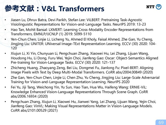 • Jiasen Lu, Dhruv Batra, Devi Parikh, Stefan Lee: ViLBERT: Pretraining Task-Agnostic
Visiolinguistic Representations for Vision-and-Language Tasks. NeurIPS 2019: 13-23
• Hao Tan, Mohit Bansal: LXMERT: Learning Cross-Modality Encoder Representations from
Transformers. EMNLP/IJCNLP (1) 2019: 5099-5110
• Yen-Chun Chen, Linjie Li, Licheng Yu, Ahmed El Kholy, Faisal Ahmed, Zhe Gan, Yu Cheng,
Jingjing Liu: UNITER: UNiversal Image-TExt Representation Learning. ECCV (30) 2020: 104-
120
• Xiujun Li, Xi Yin, Chunyuan Li, Pengchuan Zhang, Xiaowei Hu, Lei Zhang, Lijuan Wang,
Houdong Hu, Li Dong, Furu Wei, Yejin Choi, Jianfeng Gao: Oscar: Object-Semantics Aligned
Pre-training for Vision-Language Tasks. ECCV (30) 2020: 121-137
• Zhicheng Huang, Zhaoyang Zeng, Bei Liu, Dongmei Fu, Jianlong Fu: Pixel-BERT: Aligning
Image Pixels with Text by Deep Multi-Modal Transformers. CoRR abs/2004.00849 (2020)
• Zhe Gan, Yen-Chun Chen, Linjie Li, Chen Zhu, Yu Cheng, Jingjing Liu: Large-Scale Adversarial
Training for Vision-and-Language Representation Learning. NeurIPS 2020
• Fei Yu, Jiji Tang, Weichong Yin, Yu Sun, Hao Tian, Hua Wu, Haifeng Wang: ERNIE-ViL:
Knowledge Enhanced Vision-Language Representations Through Scene Graph. CoRR
abs/2006.16934 (2020)
• Pengchuan Zhang, Xiujun Li, Xiaowei Hu, Jianwei Yang, Lei Zhang, Lijuan Wang, Yejin Choi,
Jianfeng Gao: VinVL: Making Visual Representations Matter in Vision-Language Models.
CoRR abs/2101.00529 (2021)
69
参考⽂献︓V&L Transformers
