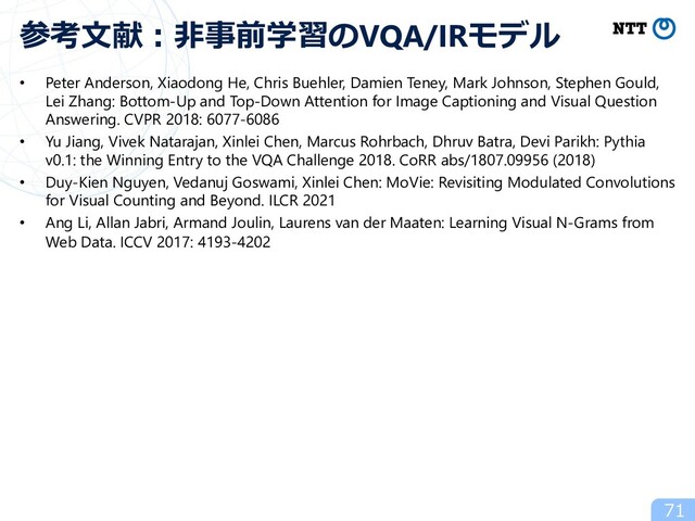 • Peter Anderson, Xiaodong He, Chris Buehler, Damien Teney, Mark Johnson, Stephen Gould,
Lei Zhang: Bottom-Up and Top-Down Attention for Image Captioning and Visual Question
Answering. CVPR 2018: 6077-6086
• Yu Jiang, Vivek Natarajan, Xinlei Chen, Marcus Rohrbach, Dhruv Batra, Devi Parikh: Pythia
v0.1: the Winning Entry to the VQA Challenge 2018. CoRR abs/1807.09956 (2018)
• Duy-Kien Nguyen, Vedanuj Goswami, Xinlei Chen: MoVie: Revisiting Modulated Convolutions
for Visual Counting and Beyond. ILCR 2021
• Ang Li, Allan Jabri, Armand Joulin, Laurens van der Maaten: Learning Visual N-Grams from
Web Data. ICCV 2017: 4193-4202
71
参考⽂献︓⾮事前学習のVQA/IRモデル
