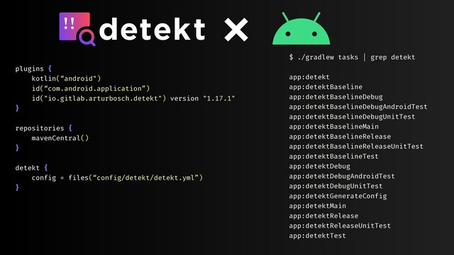 plugins {
kotlin(“android")
id(“com.android.application”)
id("io.gitlab.arturbosch.detekt") version "1.17.1"
}
repositories {
mavenCentral()
}
detekt {
config = files(“config/detekt/detekt.yml”)
}
$ ./gradlew tasks | grep detekt
app:detekt
app:detektBaseline
app:detektBaselineDebug
app:detektBaselineDebugAndroidTest
app:detektBaselineDebugUnitTest
app:detektBaselineMain
app:detektBaselineRelease
app:detektBaselineReleaseUnitTest
app:detektBaselineTest
app:detektDebug
app:detektDebugAndroidTest
app:detektDebugUnitTest
app:detektGenerateConfig
app:detektMain
app:detektRelease
app:detektReleaseUnitTest
app:detektTest
