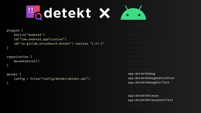 plugins {
kotlin(“android")
id(“com.android.application”)
id("io.gitlab.arturbosch.detekt") version "1.17.1"
}
repositories {
mavenCentral()
}
detekt {
config = files(“config/detekt/detekt.yml”)
}
$ ./gradlew tasks | grep detekt
app:detekt
app:detektBaseline
app:detektBaselineDebug
app:detektBaselineDebugAndroidTest
app:detektBaselineDebugUnitTest
app:detektBaselineMain
app:detektBaselineRelease
app:detektBaselineReleaseUnitTest
app:detektBaselineTest
app:detektDebug
app:detektDebugAndroidTest
app:detektDebugUnitTest
app:detektGenerateConfig
app:detektMain
app:detektRelease
app:detektReleaseUnitTest
app:detektTest
