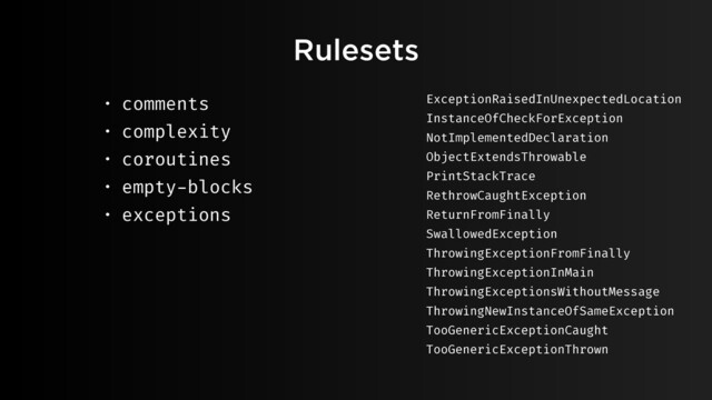 Rulesets
• comments
• complexity
• coroutines
• empty-blocks
• exceptions
ExceptionRaisedInUnexpectedLocation
InstanceOfCheckForException
NotImplementedDeclaration
ObjectExtendsThrowable
PrintStackTrace
RethrowCaughtException
ReturnFromFinally
SwallowedException
ThrowingExceptionFromFinally
ThrowingExceptionInMain
ThrowingExceptionsWithoutMessage
ThrowingNewInstanceOfSameException
TooGenericExceptionCaught
TooGenericExceptionThrown
