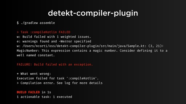 detekt-compiler-plugin
$ ./gradlew assemble
> Task :compileKotlin FAILED
w: Build failed with 1 weighted issues.
e: warnings found and -Werror specified
w: /Users/ncorti/oss/detekt-compiler-plugin/src/main/java/Sample.kt: (3, 21):
MagicNumber: This expression contains a magic number. Consider defining it to a
well named constant.
FAILURE: Build failed with an exception.
* What went wrong:
Execution failed for task ':compileKotlin'.
> Compilation error. See log for more details
BUILD FAILED in 1s
1 actionable task: 1 executed
