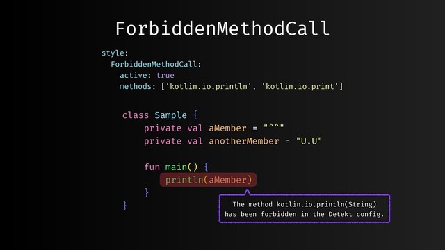 ForbiddenMethodCall
class Sample {
private val aMember = "^^"
private val anotherMember = "U.U"
fun main() {
println(aMember)
}
}
style:
ForbiddenMethodCall:
active: true
methods: ['kotlin.io.println', 'kotlin.io.print']
The method kotlin.io.println(String)
has been forbidden in the Detekt config.
