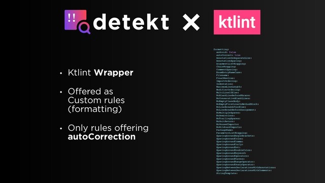 • Ktlint Wrapper
• Offered as
Custom rules
(formatting)
• Only rules offering
autoCorrection
formatting:
android: false
autoCorrect: true
AnnotationOnSeparateLine:
AnnotationSpacing:
ArgumentListWrapping:
ChainWrapping:
CommentSpacing:
EnumEntryNameCase:
Filename:
FinalNewline:
ImportOrdering:
Indentation:
MaximumLineLength:
ModifierOrdering:
MultiLineIfElse:
NoBlankLineBeforeRbrace:
NoConsecutiveBlankLines:
NoEmptyClassBody:
NoEmptyFirstLineInMethodBlock:
NoLineBreakAfterElse:
NoLineBreakBeforeAssignment:
NoMultipleSpaces:
NoSemicolons:
NoTrailingSpaces:
NoUnitReturn:
NoUnusedImports:
NoWildcardImports:
PackageName:
ParameterListWrapping:
SpacingAroundAngleBrackets:
SpacingAroundColon:
SpacingAroundComma:
SpacingAroundCurly:
SpacingAroundDot:
SpacingAroundDoubleColon:
SpacingAroundKeyword:
SpacingAroundOperators:
SpacingAroundParens:
SpacingAroundRangeOperator:
SpacingAroundUnaryOperator:
SpacingBetweenDeclarationsWithAnnotations:
SpacingBetweenDeclarationsWithComments:
StringTemplate:
