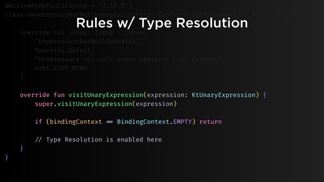 Rules w/ Type Resolution
@ActiveByDefault(since = "1.16.0")
class UnnecessaryNotNullOperator(config: Config = Config.empty) : Rule(config) {
override val issue: Issue = Issue(
"UnnecessaryNotNullOperator",
Severity.Defect,
"Unnecessary not-null unary operator ("!!) detected.",
Debt.FIVE_MINS
)
override fun visitUnaryExpression(expression: KtUnaryExpression) {
super.visitUnaryExpression(expression)
if (bindingContext "== BindingContext.EMPTY) return
"// Type Resolution is enabled here
}
}
