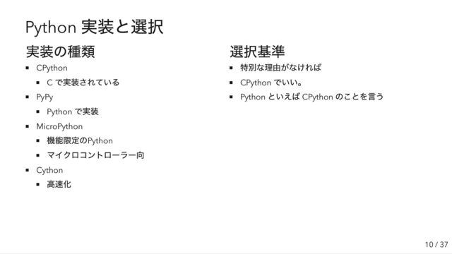 Python
実装と選択
実装の種類
CPython
C
で実装されている
PyPy
Python
で実装
MicroPython
機能限定のPython
マイクロコントローラー向
Cython
高速化
選択基準
特別な理由がなければ
CPython
でいい。
Python
といえば CPython
のことを言う
10 / 37
