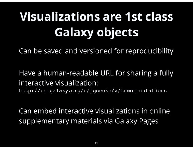 Visualizations are 1st class
Galaxy objects
•
Can be saved and versioned for reproducibility
•
Have a human-readable URL for sharing a fully
interactive visualization:  
http://usegalaxy.org/u/jgoecks/v/tumor-mutations
•
Can embed interactive visualizations in online
supplementary materials via Galaxy Pages
11
